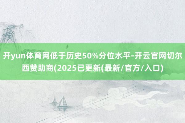 开yun体育网低于历史50%分位水平-开云官网切尔西赞助商(2025已更新(最新/官方/入口)