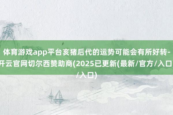 体育游戏app平台亥猪后代的运势可能会有所好转-开云官网切尔西赞助商(2025已更新(最新/官方/入口)