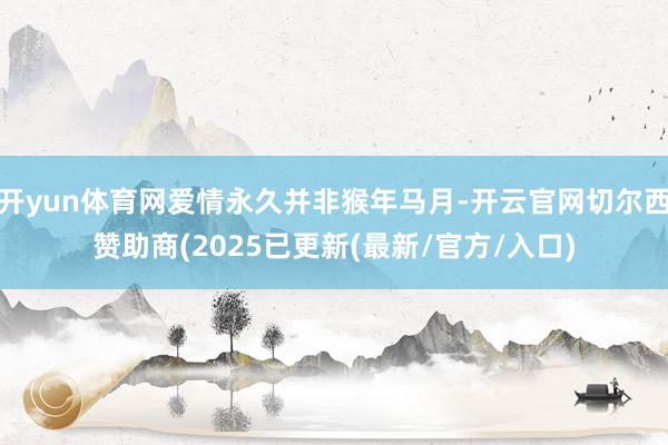 开yun体育网爱情永久并非猴年马月-开云官网切尔西赞助商(2025已更新(最新/官方/入口)
