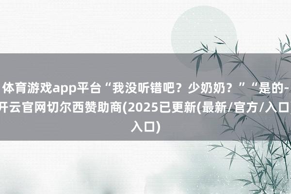 体育游戏app平台“我没听错吧？少奶奶？”“是的-开云官网切尔西赞助商(2025已更新(最新/官方/入口)