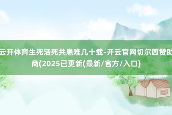 云开体育生死活死共患难几十载-开云官网切尔西赞助商(2025已更新(最新/官方/入口)