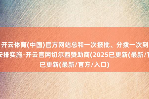 开云体育(中国)官方网站总和一次报批、分拨一次到位、分年安排实施-开云官网切尔西赞助商(2025已更新(最新/官方/入口)
