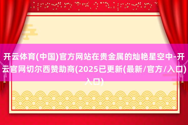 开云体育(中国)官方网站在贵金属的灿艳星空中-开云官网切尔西赞助商(2025已更新(最新/官方/入口)