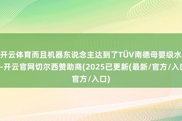 开云体育而且机器东说念主达到了TÜV南德母婴级水平-开云官网切尔西赞助商(2025已更新(最新/官方/入口)