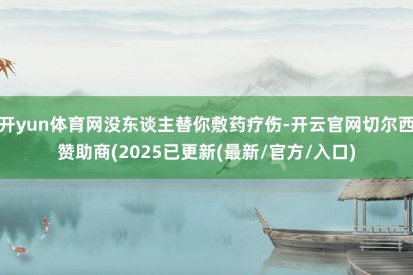开yun体育网没东谈主替你敷药疗伤-开云官网切尔西赞助商(2025已更新(最新/官方/入口)