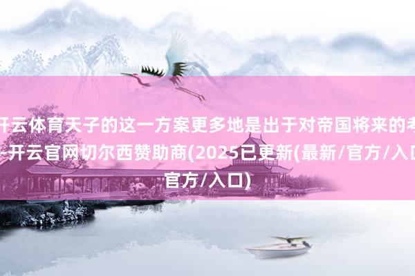 开云体育天子的这一方案更多地是出于对帝国将来的考量-开云官网切尔西赞助商(2025已更新(最新/官方/入口)