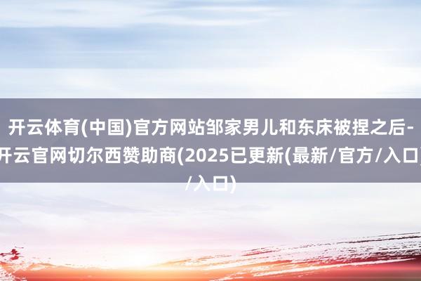 开云体育(中国)官方网站邹家男儿和东床被捏之后-开云官网切尔西赞助商(2025已更新(最新/官方/入口)