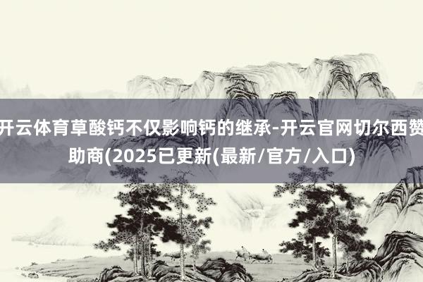 开云体育草酸钙不仅影响钙的继承-开云官网切尔西赞助商(2025已更新(最新/官方/入口)