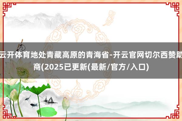 云开体育地处青藏高原的青海省-开云官网切尔西赞助商(2025已更新(最新/官方/入口)
