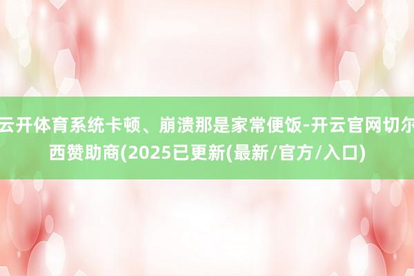 云开体育系统卡顿、崩溃那是家常便饭-开云官网切尔西赞助商(2025已更新(最新/官方/入口)