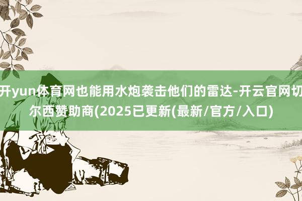 开yun体育网也能用水炮袭击他们的雷达-开云官网切尔西赞助商(2025已更新(最新/官方/入口)
