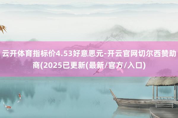 云开体育指标价4.53好意思元-开云官网切尔西赞助商(2025已更新(最新/官方/入口)