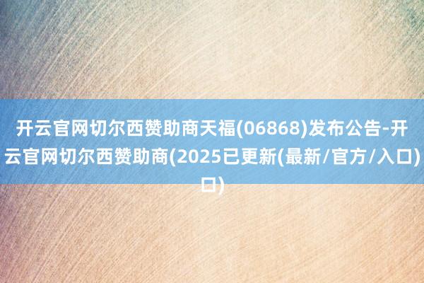开云官网切尔西赞助商天福(06868)发布公告-开云官网切尔西赞助商(2025已更新(最新/官方/入口)