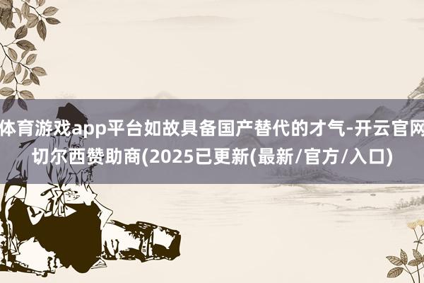 体育游戏app平台如故具备国产替代的才气-开云官网切尔西赞助商(2025已更新(最新/官方/入口)