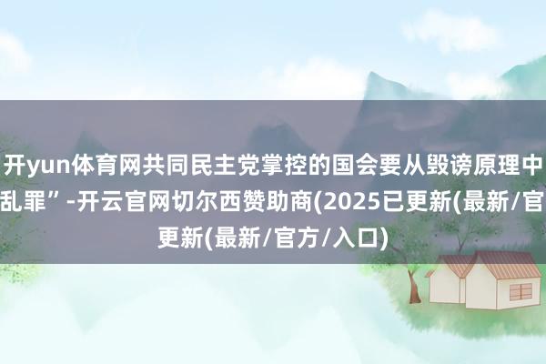 开yun体育网共同民主党掌控的国会要从毁谤原理中删除“内乱罪”-开云官网切尔西赞助商(2025已更新(最新/官方/入口)