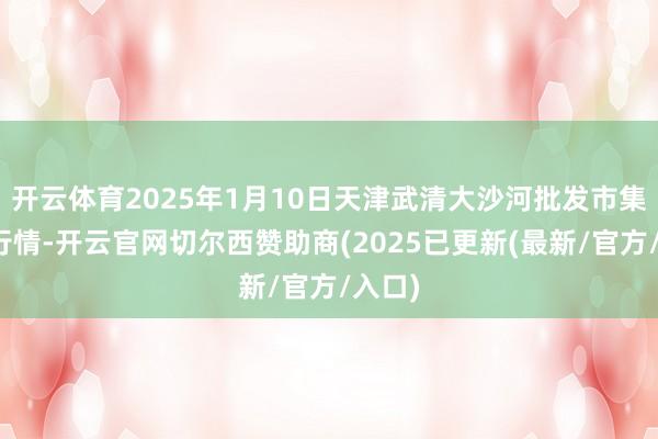开云体育2025年1月10日天津武清大沙河批发市集价钱行情-开云官网切尔西赞助商(2025已更新(最新/官方/入口)