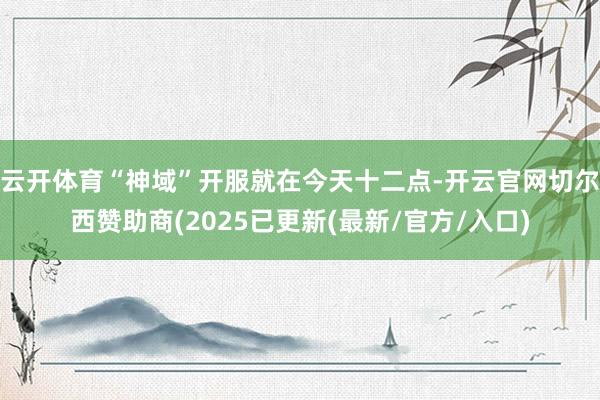 云开体育“神域”开服就在今天十二点-开云官网切尔西赞助商(2025已更新(最新/官方/入口)