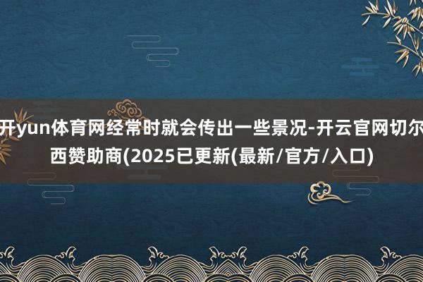 开yun体育网经常时就会传出一些景况-开云官网切尔西赞助商(2025已更新(最新/官方/入口)