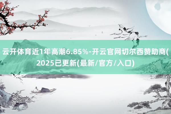 云开体育近1年高潮6.85%-开云官网切尔西赞助商(2025已更新(最新/官方/入口)