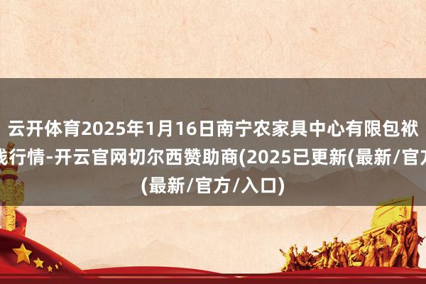 云开体育2025年1月16日南宁农家具中心有限包袱公司价钱行情-开云官网切尔西赞助商(2025已更新(最新/官方/入口)