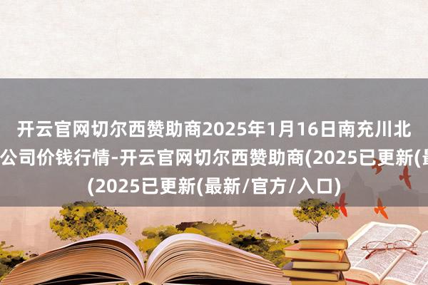 开云官网切尔西赞助商2025年1月16日南充川北农居品往复有限公司价钱行情-开云官网切尔西赞助商(2025已更新(最新/官方/入口)