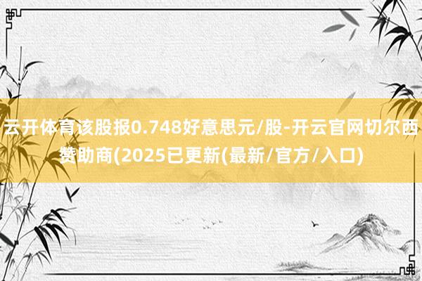 云开体育该股报0.748好意思元/股-开云官网切尔西赞助商(2025已更新(最新/官方/入口)