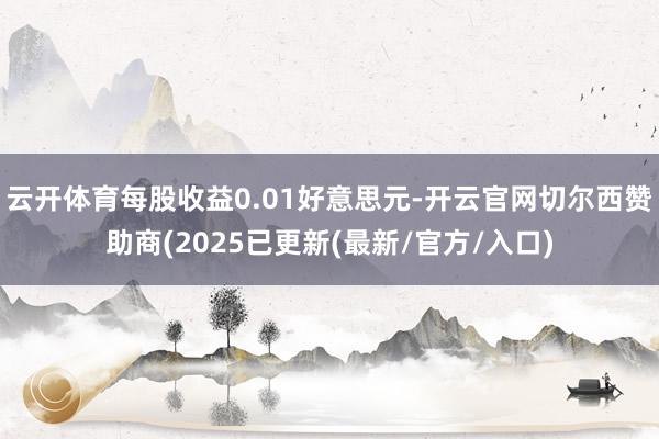云开体育每股收益0.01好意思元-开云官网切尔西赞助商(2025已更新(最新/官方/入口)