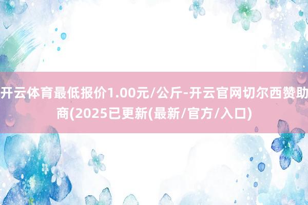 开云体育最低报价1.00元/公斤-开云官网切尔西赞助商(2025已更新(最新/官方/入口)