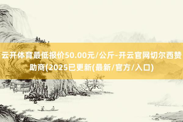 云开体育最低报价50.00元/公斤-开云官网切尔西赞助商(2025已更新(最新/官方/入口)