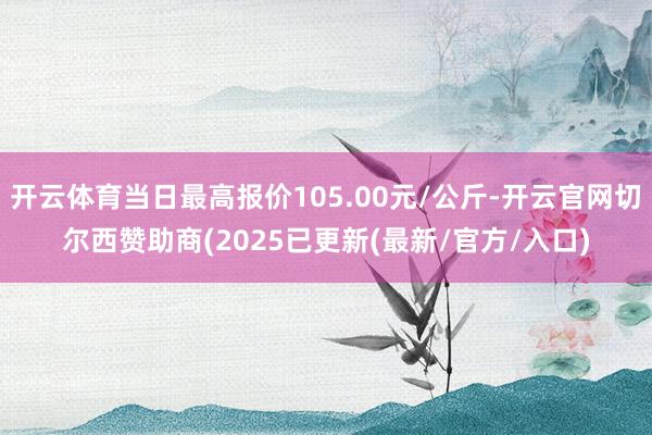 开云体育当日最高报价105.00元/公斤-开云官网切尔西赞助商(2025已更新(最新/官方/入口)