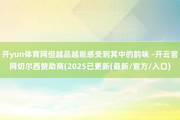 开yun体育网但越品越能感受到其中的韵味 -开云官网切尔西赞助商(2025已更新(最新/官方/入口)