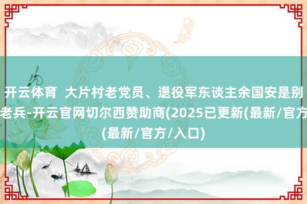 开云体育  大片村老党员、退役军东谈主余国安是别称参战老兵-开云官网切尔西赞助商(2025已更新(最新/官方/入口)