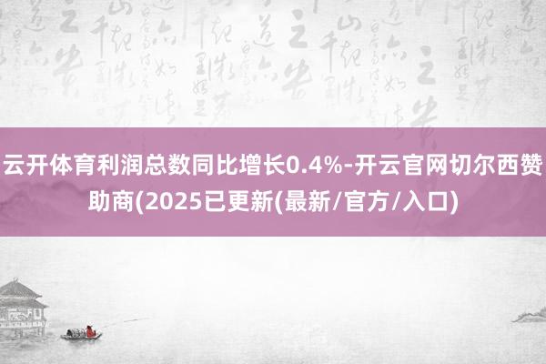 云开体育利润总数同比增长0.4%-开云官网切尔西赞助商(2025已更新(最新/官方/入口)