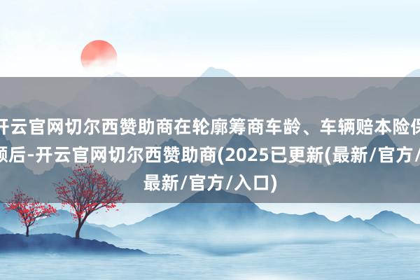开云官网切尔西赞助商在轮廓筹商车龄、车辆赔本险保障金额后-开云官网切尔西赞助商(2025已更新(最新/官方/入口)