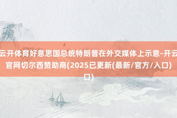 云开体育好意思国总统特朗普在外交媒体上示意-开云官网切尔西赞助商(2025已更新(最新/官方/入口)