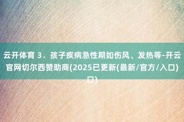 云开体育 3．孩子疾病急性期如伤风、发热等-开云官网切尔西赞助商(2025已更新(最新/官方/入口)