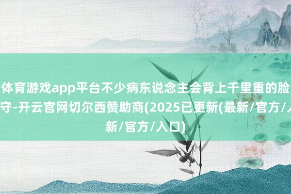 体育游戏app平台不少病东说念主会背上千里重的脸色职守-开云官网切尔西赞助商(2025已更新(最新/官方/入口)