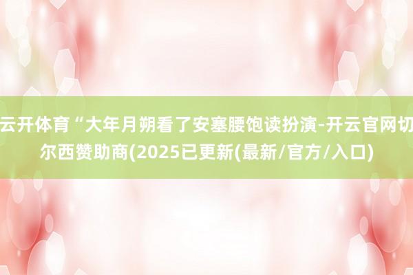 云开体育“大年月朔看了安塞腰饱读扮演-开云官网切尔西赞助商(2025已更新(最新/官方/入口)