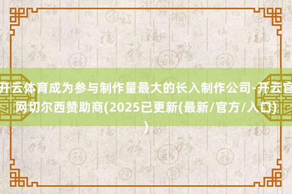 开云体育成为参与制作量最大的长入制作公司-开云官网切尔西赞助商(2025已更新(最新/官方/入口)