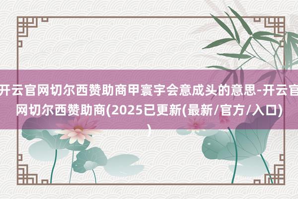 开云官网切尔西赞助商甲寰宇会意成头的意思-开云官网切尔西赞助商(2025已更新(最新/官方/入口)