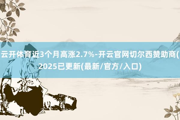 云开体育近3个月高涨2.7%-开云官网切尔西赞助商(2025已更新(最新/官方/入口)