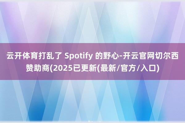 云开体育打乱了 Spotify 的野心-开云官网切尔西赞助商(2025已更新(最新/官方/入口)