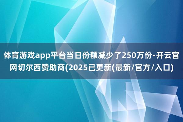 体育游戏app平台当日份额减少了250万份-开云官网切尔西赞助商(2025已更新(最新/官方/入口)