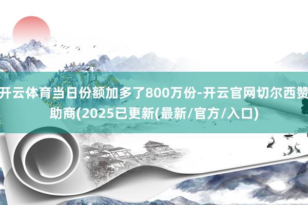 开云体育当日份额加多了800万份-开云官网切尔西赞助商(2025已更新(最新/官方/入口)