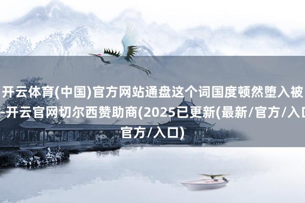 开云体育(中国)官方网站通盘这个词国度顿然堕入被迫-开云官网切尔西赞助商(2025已更新(最新/官方/入口)