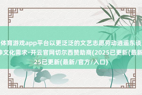 体育游戏app平台以更泛泛的文艺志愿劳动逍遥东谈主民群众精神文化需求-开云官网切尔西赞助商(2025已更新(最新/官方/入口)