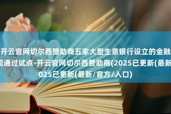 开云官网切尔西赞助商五家大型生意银行设立的金融钞票投资公司通过试点-开云官网切尔西赞助商(2025已更新(最新/官方/入口)
