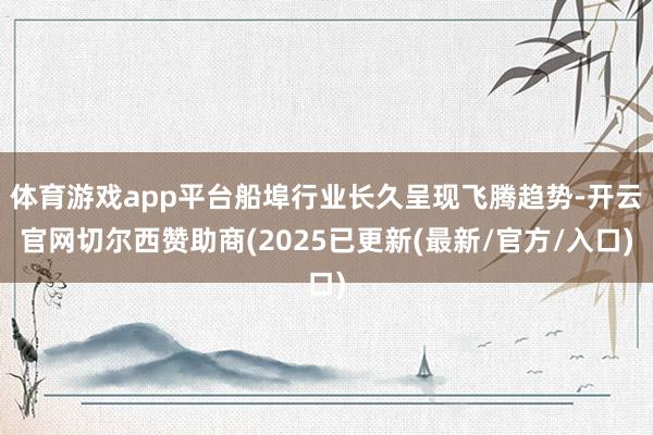 体育游戏app平台船埠行业长久呈现飞腾趋势-开云官网切尔西赞助商(2025已更新(最新/官方/入口)