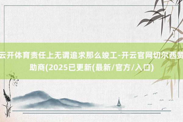 云开体育责任上无谓追求那么竣工-开云官网切尔西赞助商(2025已更新(最新/官方/入口)