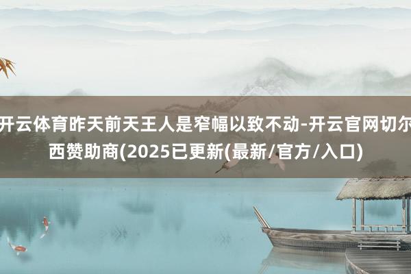 开云体育昨天前天王人是窄幅以致不动-开云官网切尔西赞助商(2025已更新(最新/官方/入口)